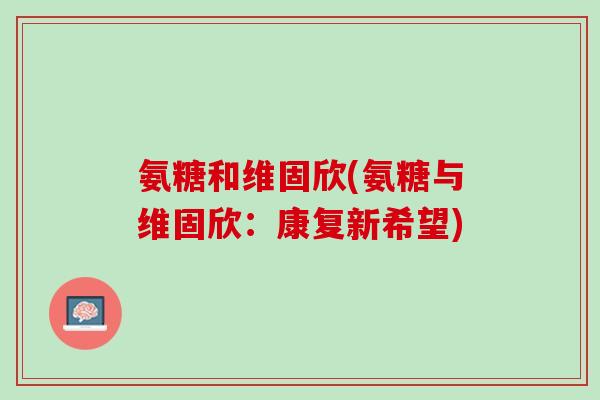 氨糖和维固欣(氨糖与维固欣：康复新希望)