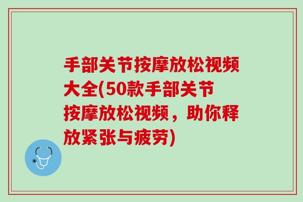 手部关节按摩放松视频大全(50款手部关节按摩放松视频，助你释放紧张与疲劳)