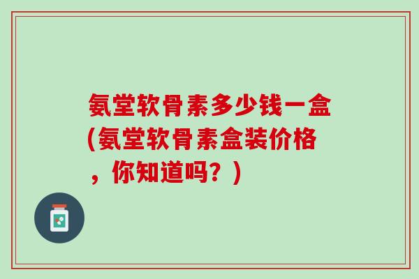 氨堂软骨素多少钱一盒(氨堂软骨素盒装价格，你知道吗？)