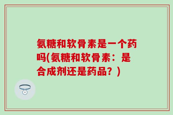 氨糖和软骨素是一个药吗(氨糖和软骨素：是合成剂还是药品？)
