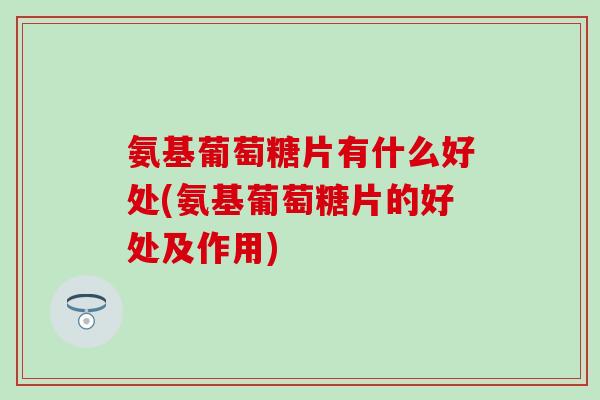 氨基葡萄糖片有什么好处(氨基葡萄糖片的好处及作用)