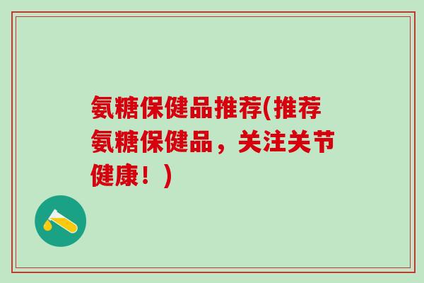 氨糖保健品推荐(推荐氨糖保健品，关注关节健康！)