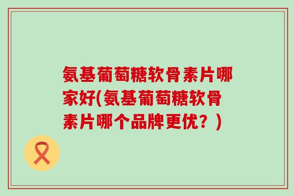 氨基葡萄糖软骨素片哪家好(氨基葡萄糖软骨素片哪个品牌更优？)