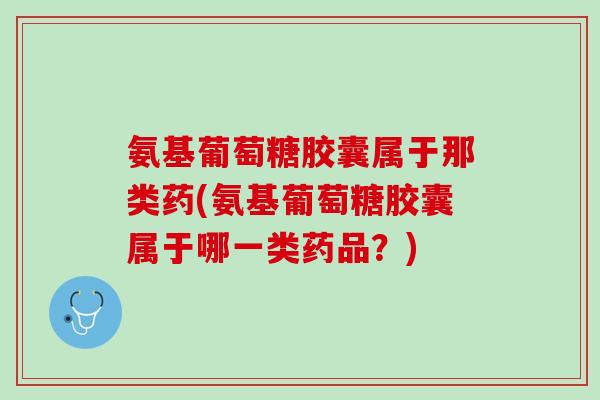 氨基葡萄糖胶囊属于那类药(氨基葡萄糖胶囊属于哪一类药品？)