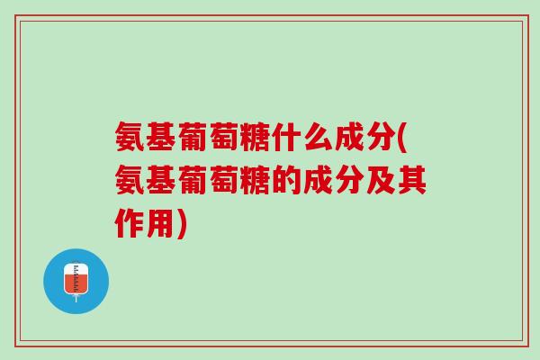 氨基葡萄糖什么成分(氨基葡萄糖的成分及其作用)