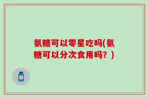 氨糖可以零星吃吗(氨糖可以分次食用吗？)