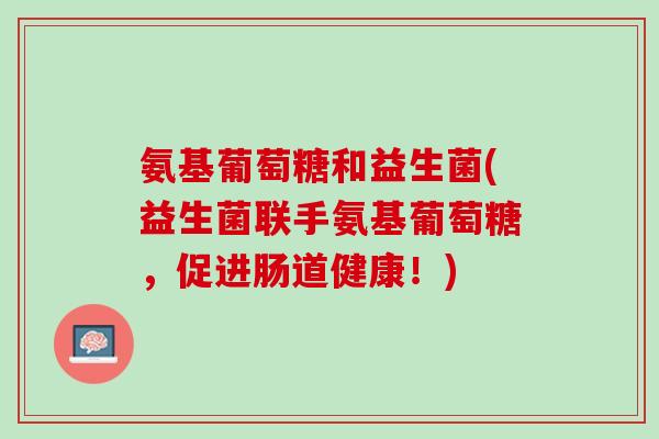 氨基葡萄糖和益生菌(益生菌联手氨基葡萄糖，促进肠道健康！)