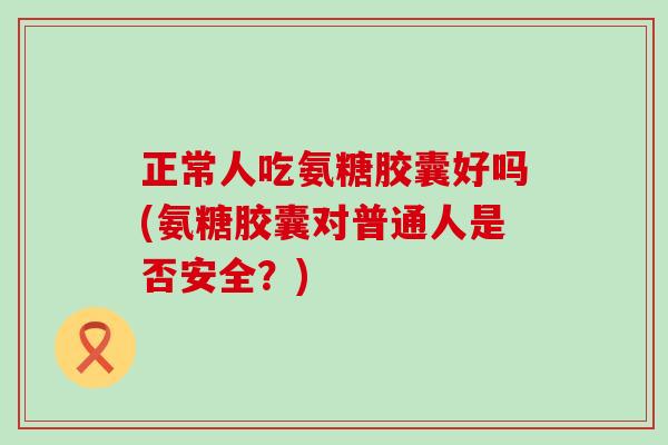 正常人吃氨糖胶囊好吗(氨糖胶囊对普通人是否安全？)