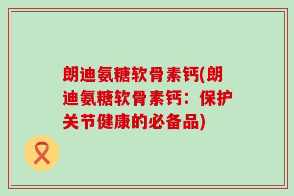 朗迪氨糖软骨素钙(朗迪氨糖软骨素钙：保护关节健康的必备品)