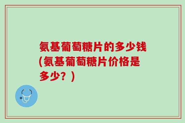 氨基葡萄糖片的多少钱(氨基葡萄糖片价格是多少？)