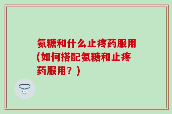 氨糖和什么止疼药服用(如何搭配氨糖和止疼药服用？)