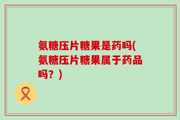 氨糖压片糖果是药吗(氨糖压片糖果属于药品吗？)