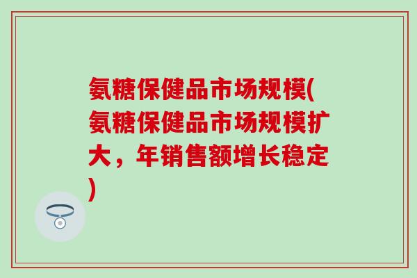 氨糖保健品市场规模(氨糖保健品市场规模扩大，年销售额增长稳定)