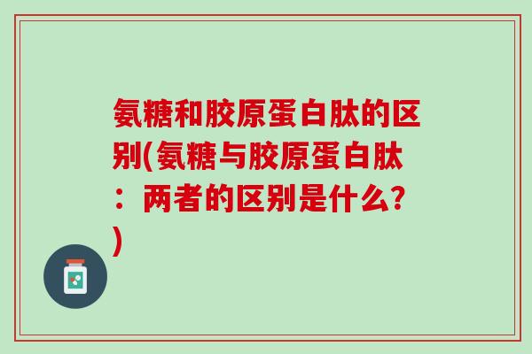 氨糖和胶原蛋白肽的区别(氨糖与胶原蛋白肽：两者的区别是什么？)