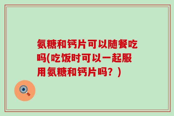 氨糖和钙片可以随餐吃吗(吃饭时可以一起服用氨糖和钙片吗？)