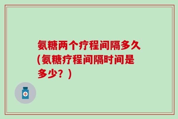 氨糖两个疗程间隔多久(氨糖疗程间隔时间是多少？)