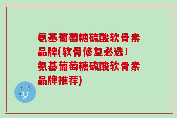 氨基葡萄糖硫酸软骨素品牌(软骨修复必选！氨基葡萄糖硫酸软骨素品牌推荐)