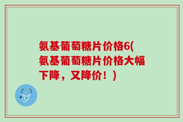 氨基葡萄糖片价格6(氨基葡萄糖片价格大幅下降，又降价！)