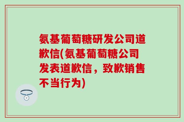 氨基葡萄糖研发公司道歉信(氨基葡萄糖公司发表道歉信，致歉销售不当行为)
