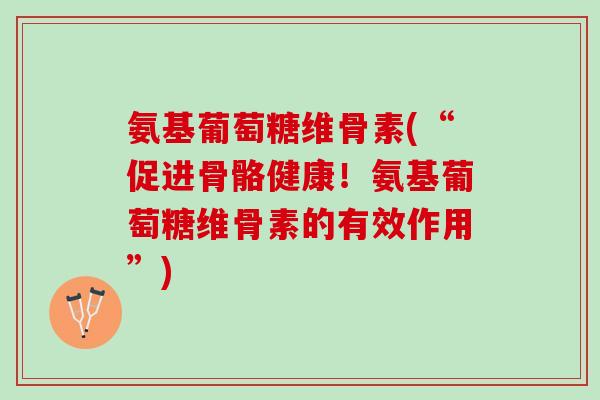 氨基葡萄糖维骨素(“促进骨骼健康！氨基葡萄糖维骨素的有效作用”)