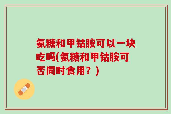氨糖和甲钴胺可以一块吃吗(氨糖和甲钴胺可否同时食用？)