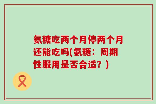 氨糖吃两个月停两个月还能吃吗(氨糖：周期性服用是否合适？)