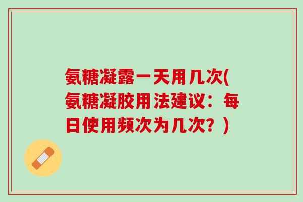 氨糖凝露一天用几次(氨糖凝胶用法建议：每日使用频次为几次？)