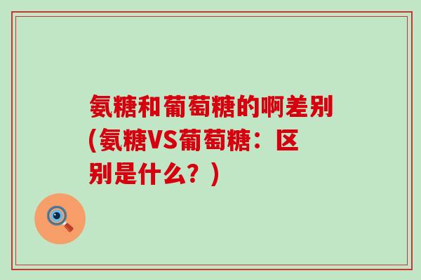 氨糖和葡萄糖的啊差别(氨糖VS葡萄糖：区别是什么？)