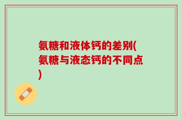 氨糖和液体钙的差别(氨糖与液态钙的不同点) 氨糖和液体钙的差别(氨糖与液态钙的不同点)