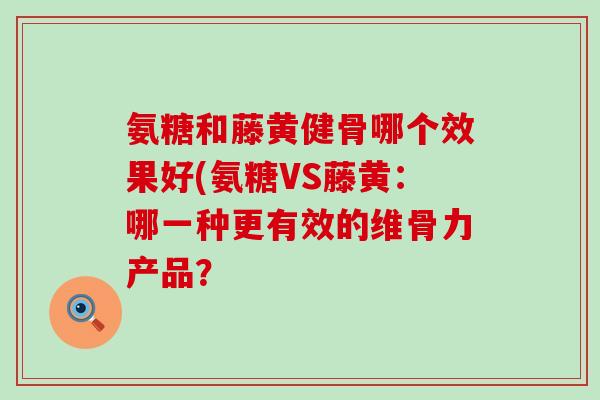 氨糖和藤黄健骨哪个效果好(氨糖VS藤黄：哪一种更有效的维骨力产品？