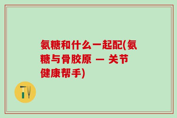 氨糖和什么一起配(氨糖与骨胶原 — 关节健康帮手)