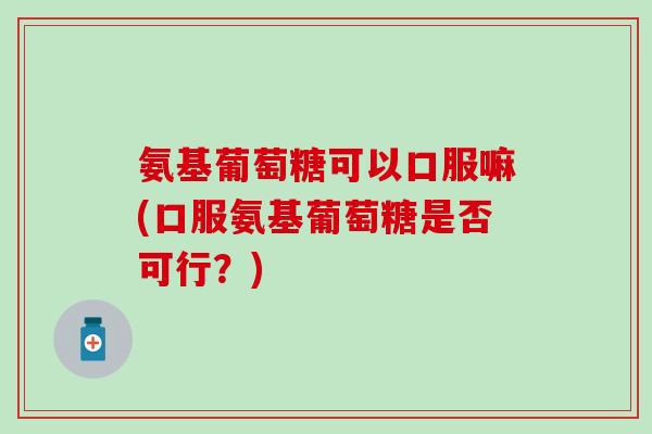 氨基葡萄糖可以口服嘛(口服氨基葡萄糖是否可行？)
