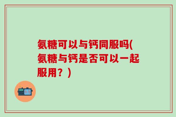 氨糖可以与钙同服吗(氨糖与钙是否可以一起服用？)