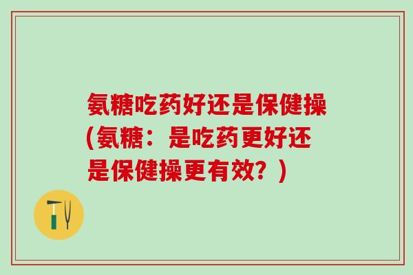 氨糖吃药好还是保健操(氨糖：是吃药更好还是保健操更有效？)