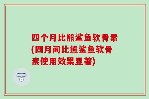 四个月比熊鲨鱼软骨素(四月间比熊鲨鱼软骨素使用效果显著)