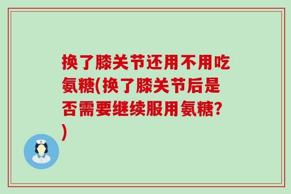 换了膝关节还用不用吃氨糖(换了膝关节后是否需要继续服用氨糖？)