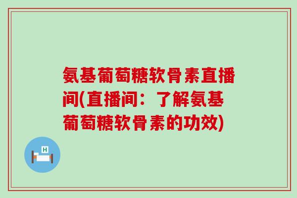 氨基葡萄糖软骨素直播间(直播间：了解氨基葡萄糖软骨素的功效)