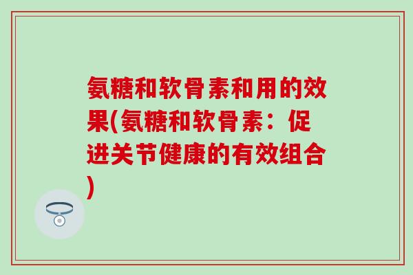 氨糖和软骨素和用的效果(氨糖和软骨素：促进关节健康的有效组合)