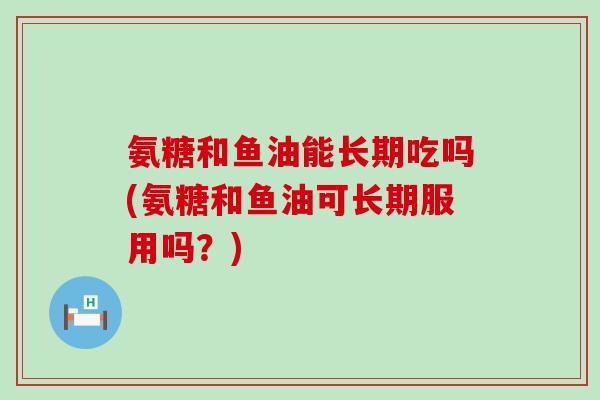 氨糖和鱼油能长期吃吗(氨糖和鱼油可长期服用吗？)