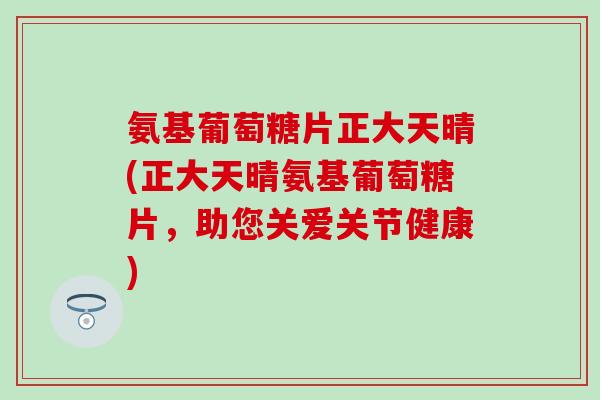 氨基葡萄糖片正大天晴(正大天晴氨基葡萄糖片，助您关爱关节健康)