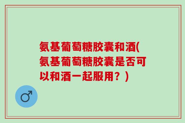氨基葡萄糖胶囊和酒(氨基葡萄糖胶囊是否可以和酒一起服用？)