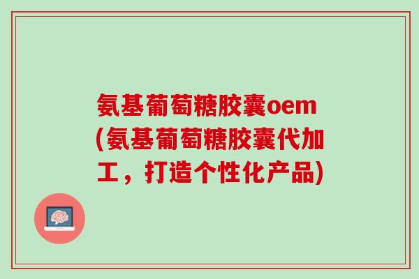 氨基葡萄糖胶囊oem(氨基葡萄糖胶囊代加工，打造个性化产品)