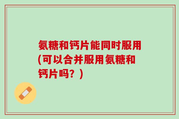 氨糖和钙片能同时服用(可以合并服用氨糖和钙片吗？)