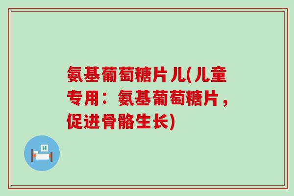 氨基葡萄糖片儿(儿童专用：氨基葡萄糖片，促进骨骼生长)