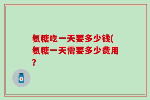 氨糖吃一天要多少钱(氨糖一天需要多少费用？