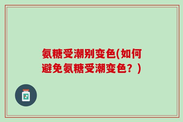氨糖受潮别变色(如何避免氨糖受潮变色？)