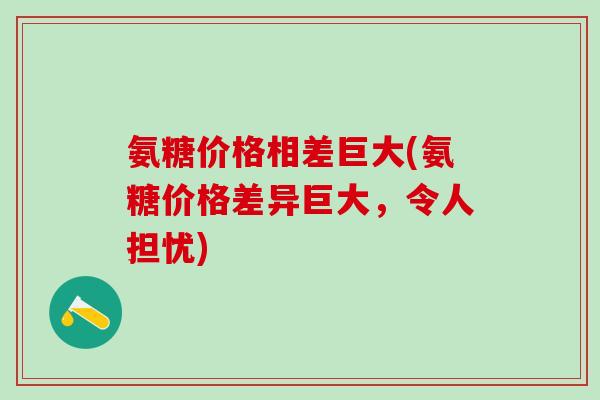 氨糖价格相差巨大(氨糖价格差异巨大，令人担忧)