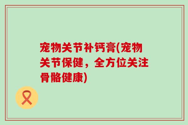 宠物关节补钙膏(宠物关节保健，全方位关注骨骼健康)
