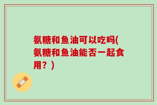 氨糖和鱼油可以吃吗(氨糖和鱼油能否一起食用？)