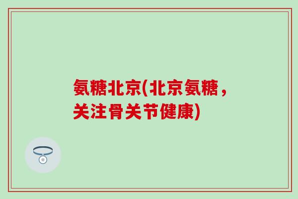 氨糖北京(北京氨糖，关注骨关节健康)